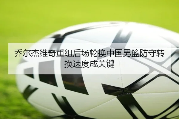 乔尔杰维奇重组后场轮换中国男篮防守转换速度成关键 - YIDESPORTS